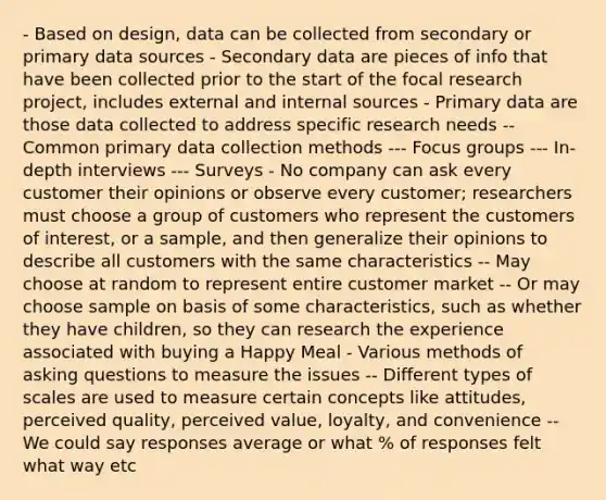 - Based on design, data can be collected from secondary or primary data sources - Secondary data are pieces of info that have been collected prior to the start of the focal research project, includes external and internal sources - Primary data are those data collected to address specific research needs -- Common primary data collection methods --- Focus groups --- In-depth interviews --- Surveys - No company can ask every customer their opinions or observe every customer; researchers must choose a group of customers who represent the customers of interest, or a sample, and then generalize their opinions to describe all customers with the same characteristics -- May choose at random to represent entire customer market -- Or may choose sample on basis of some characteristics, such as whether they have children, so they can research the experience associated with buying a Happy Meal - Various methods of asking questions to measure the issues -- Different types of scales are used to measure certain concepts like attitudes, perceived quality, perceived value, loyalty, and convenience -- We could say responses average or what % of responses felt what way etc