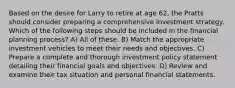 Based on the desire for Larry to retire at age 62, the Pratts should consider preparing a comprehensive investment strategy. Which of the following steps should be included in the financial planning process? A) All of these. B) Match the appropriate investment vehicles to meet their needs and objectives. C) Prepare a complete and thorough investment policy statement detailing their financial goals and objectives. D) Review and examine their tax situation and personal financial statements.