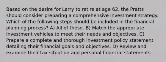 Based on the desire for Larry to retire at age 62, the Pratts should consider preparing a comprehensive investment strategy. Which of the following steps should be included in the financial planning process? A) All of these. B) Match the appropriate investment vehicles to meet their needs and objectives. C) Prepare a complete and thorough investment policy statement detailing their financial goals and objectives. D) Review and examine their tax situation and personal financial statements.