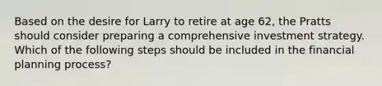 Based on the desire for Larry to retire at age 62, the Pratts should consider preparing a comprehensive investment strategy. Which of the following steps should be included in the financial planning process?