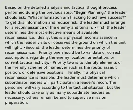 Based on the detailed analysis and tactical thought process performed during the previous step, "Begin Planning," the leader should ask: "What information am I lacking to achieve success?" To get this information and reduce risk, the leader must arrange for a reconnaissance of the enemy and terrain. •First, the leader determines the most effective means of available reconnaissance. Ideally, this is a physical reconnaissance in which the leader visits or observes the ground on which the unit will fight. •Second, the leader determines the priority of reconnaissance. - Priority one should be to validate or correct assumptions regarding the enemy location, orientation, or current tactical activity. - Priority two is to identify elements of the friendly scheme of maneuver such as the route, assault position, or defensive positions. - Finally, if a physical reconnaissance is feasible, the leader must determine which subordinate leaders will participate in a leader's recon. The personnel will vary according to the tactical situation, but the leader should take only as many subordinate leaders as necessary; others remain behind to supervise mission preparation.