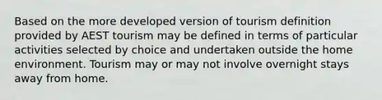 Based on the more developed version of tourism definition provided by AEST tourism may be defined in terms of particular activities selected by choice and undertaken outside the home environment. Tourism may or may not involve overnight stays away from home.