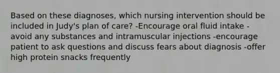 Based on these diagnoses, which nursing intervention should be included in Judy's plan of care? -Encourage oral fluid intake -avoid any substances and intramuscular injections -encourage patient to ask questions and discuss fears about diagnosis -offer high protein snacks frequently