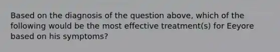 Based on the diagnosis of the question above, which of the following would be the most effective treatment(s) for Eeyore based on his symptoms?