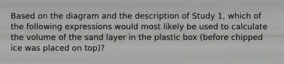 Based on the diagram and the description of Study 1, which of the following expressions would most likely be used to calculate the volume of the sand layer in the plastic box (before chipped ice was placed on top)?