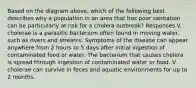 Based on the diagram above, which of the following best describes why a population in an area that has poor sanitation can be particularly at risk for a cholera outbreak? Responses V. cholerae is a parasitic bacterium often found in moving water, such as rivers and streams. Symptoms of the disease can appear anywhere from 2 hours to 5 days after initial ingestion of contaminated food or water. The bacterium that causes cholera is spread through ingestion of contaminated water or food. V. cholerae can survive in feces and aquatic environments for up to 2 months.