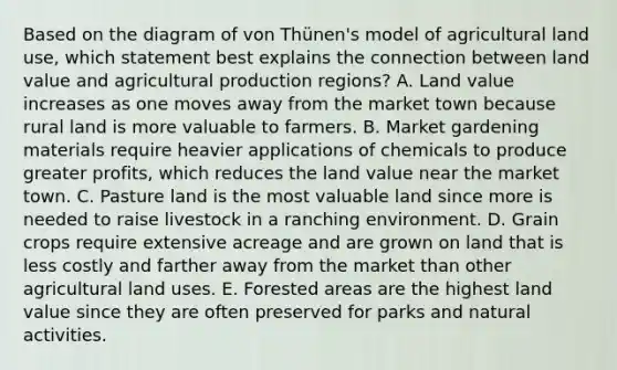 Based on the diagram of von Thünen's model of agricultural land use, which statement best explains the connection between land value and agricultural production regions? A. Land value increases as one moves away from the market town because rural land is more valuable to farmers. B. Market gardening materials require heavier applications of chemicals to produce greater profits, which reduces the land value near the market town. C. Pasture land is the most valuable land since more is needed to raise livestock in a ranching environment. D. Grain crops require extensive acreage and are grown on land that is less costly and farther away from the market than other agricultural land uses. E. Forested areas are the highest land value since they are often preserved for parks and natural activities.