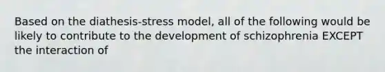 Based on the diathesis-stress model, all of the following would be likely to contribute to the development of schizophrenia EXCEPT the interaction of