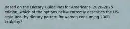 Based on the Dietary Guidelines for Americans, 2020-2025 edition, which of the options below correctly describes the US-style healthy dietary pattern for women consuming 2000 kcal/day?