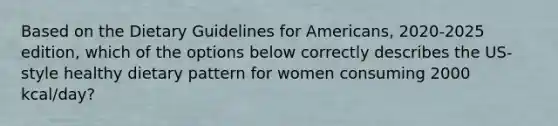 Based on the Dietary Guidelines for Americans, 2020-2025 edition, which of the options below correctly describes the US-style healthy dietary pattern for women consuming 2000 kcal/day?