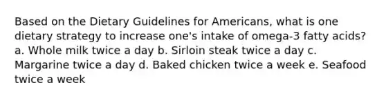 Based on the Dietary Guidelines for Americans, what is one dietary strategy to increase one's intake of omega-3 fatty acids? a. Whole milk twice a day b. Sirloin steak twice a day c. Margarine twice a day d. Baked chicken twice a week e. Seafood twice a week