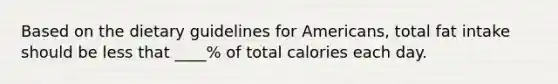 Based on the dietary guidelines for Americans, total fat intake should be less that ____% of total calories each day.