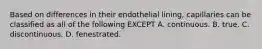 Based on differences in their endothelial lining, capillaries can be classified as all of the following EXCEPT A. continuous. B. true. C. discontinuous. D. fenestrated.