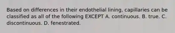 Based on differences in their endothelial lining, capillaries can be classified as all of the following EXCEPT A. continuous. B. true. C. discontinuous. D. fenestrated.