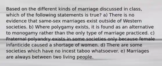 Based on the different kinds of marriage discussed in class, which of the following statements is true? a) There is no evidence that same-sex marriages exist outside of Western societies. b) Where polygamy exists, it is found as an alternative to monogamy rather than the only type of marriage practiced. c) Fraternal polyandry exists in some societies only because female infanticide caused a shortage of women. d) There are some societies which have no incest taboo whatsoever. e) Marriages are always between two living people.