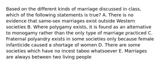 Based on the different kinds of marriage discussed in class, which of the following statements is true? A. There is no evidence that same-sex marriages exist outside Western societies B. Where polygamy exists, it is found as an alternative to monogamy rather than the only type of marriage practiced C. Fraternal polyandry exists in some societies only because female infanticide caused a shortage of women D. There are some societies which have no incest taboo whatsoever E. Marriages are always between two living people