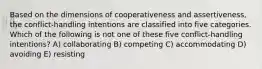 Based on the dimensions of cooperativeness and assertiveness, the conflict-handling intentions are classified into five categories. Which of the following is not one of these five conflict-handling intentions? A) collaborating B) competing C) accommodating D) avoiding E) resisting