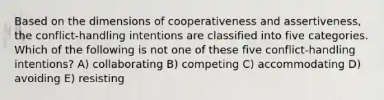 Based on the dimensions of cooperativeness and assertiveness, the conflict-handling intentions are classified into five categories. Which of the following is not one of these five conflict-handling intentions? A) collaborating B) competing C) accommodating D) avoiding E) resisting