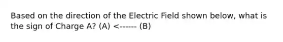 Based on the direction of the Electric Field shown below, what is the sign of Charge A? (A) <------ (B)