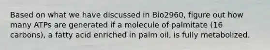 Based on what we have discussed in Bio2960, figure out how many ATPs are generated if a molecule of palmitate (16 carbons), a fatty acid enriched in palm oil, is fully metabolized.