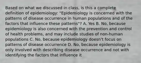 Based on what we discussed in class, is this a complete definition of epidemiology: "Epidemiology is concerned with the patterns of disease occurrence in human populations and of the factors that influence these patterns"? A. Yes B. No, because epidemiology is also concerned with the prevention and control of health problems, and may include studies of non-human populations C. No, because epidemiology doesn't focus on patterns of disease occurrence D. No, because epidemiology is only involved with describing disease occurrence and not with identifying the factors that influence it