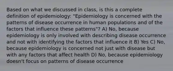 Based on what we discussed in class, is this a complete definition of epidemiology: "Epidemiology is concerned with the patterns of disease occurrence in human populations and of the factors that influence these patterns"? A) No, because epidemiology is only involved with describing disease occurrence and not with identifying the factors that influence it B) Yes C) No, because epidemiology is concerned not just with disease but with any factors that affect health D) No, because epidemiology doesn't focus on patterns of disease occurrence