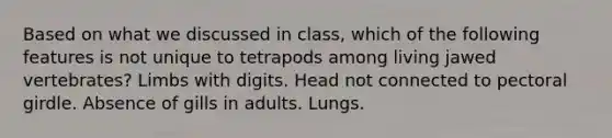 Based on what we discussed in class, which of the following features is not unique to tetrapods among living jawed vertebrates? Limbs with digits. Head not connected to pectoral girdle. Absence of gills in adults. Lungs.