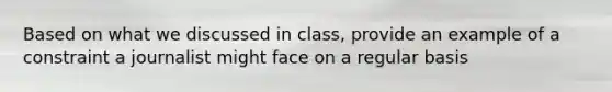 Based on what we discussed in class, provide an example of a constraint a journalist might face on a regular basis