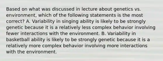 Based on what was discussed in lecture about genetics vs. environment, which of the following statements is the most correct? A. Variability in singing ability is likely to be strongly genetic because it is a relatively less complex behavior involving fewer interactions with the environment. B. Variability in basketball ability is likely to be strongly genetic because it is a relatively more complex behavior involving more interactions with the environment.