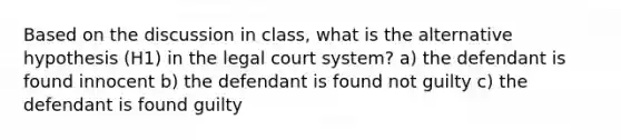 Based on the discussion in class, what is the alternative hypothesis (H1) in the legal court system? a) the defendant is found innocent b) the defendant is found not guilty c) the defendant is found guilty