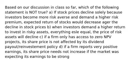 Based on our discussion in class so far, which of the following statement is NOT true? a) If <a href='https://www.questionai.com/knowledge/kO6V7ofWQ7-stock-prices' class='anchor-knowledge'>stock prices</a> decline solely because investors become more risk averse and demand a higher risk premium, <a href='https://www.questionai.com/knowledge/krJx19nAfR-expected-return' class='anchor-knowledge'>expected return</a> of stocks would decrease ager the decline in stock prices b) when investors demand a higher return to invest in risky assets, everything esle equal, the price of risk assets will decline c) if a firm only has access to zero NPV projects, its share price is not affected by its <a href='https://www.questionai.com/knowledge/kpBTPBlCMA-dividend-payout' class='anchor-knowledge'>dividend payout</a>/reinvestement policy d) if a firm reports very positive earnings, its share price needs not increase if the market was expecting its earnings to be strong