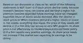 Based on our discussion in class so far, which of the following statements is NOT true? a) If stock prices decline solely because investors become more risk averse and demand a higher risk premium (assume expected future earnings have not changed), expected return of stocks would decrease after the decline in stock prices b) When investors demand a higher return to invest in risk assets, everything else equal, the price of risky assets will decline c) If a firm only has access to zero NPV projects, its share price is not affected by its dividend payout/reinvestment policy d) If a firm reports very positive earnings, its share price needs not increase if the market was expecting its earnings to be strong