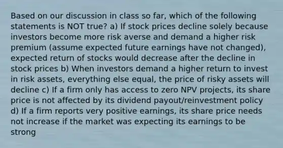 Based on our discussion in class so far, which of the following statements is NOT true? a) If stock prices decline solely because investors become more risk averse and demand a higher risk premium (assume expected future earnings have not changed), expected return of stocks would decrease after the decline in stock prices b) When investors demand a higher return to invest in risk assets, everything else equal, the price of risky assets will decline c) If a firm only has access to zero NPV projects, its share price is not affected by its dividend payout/reinvestment policy d) If a firm reports very positive earnings, its share price needs not increase if the market was expecting its earnings to be strong