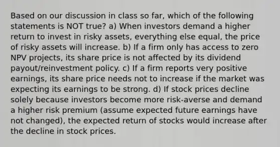 Based on our discussion in class so far, which of the following statements is NOT true? a) When investors demand a higher return to invest in risky assets, everything else equal, the price of risky assets will increase. b) If a firm only has access to zero NPV projects, its share price is not affected by its dividend payout/reinvestment policy. c) If a firm reports very positive earnings, its share price needs not to increase if the market was expecting its earnings to be strong. d) If stock prices decline solely because investors become more risk-averse and demand a higher risk premium (assume expected future earnings have not changed), the expected return of stocks would increase after the decline in stock prices.