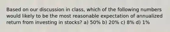 Based on our discussion in class, which of the following numbers would likely to be the most reasonable expectation of annualized return from investing in stocks? a) 50% b) 20% c) 8% d) 1%