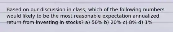 Based on our discussion in class, which of the following numbers would likely to be the most reasonable expectation annualized return from investing in stocks? a) 50% b) 20% c) 8% d) 1%