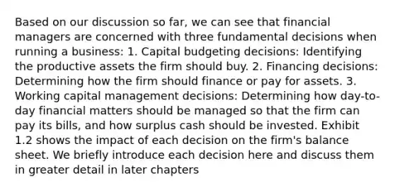 Based on our discussion so far, we can see that financial managers are concerned with three fundamental decisions when running a business: 1. Capital budgeting decisions: Identifying the productive assets the firm should buy. 2. Financing decisions: Determining how the firm should finance or pay for assets. 3. Working capital management decisions: Determining how day-to-day financial matters should be managed so that the firm can pay its bills, and how surplus cash should be invested. Exhibit 1.2 shows the impact of each decision on the firm's balance sheet. We briefly introduce each decision here and discuss them in greater detail in later chapters