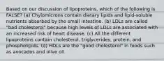 Based on our discussion of lipoproteins, which of the following is FALSE? (a) Chylomicrons contain dietary lipids and lipid-soluble nutrients absorbed by the small intestine. (b) LDLs are called "bad cholesterol" because high levels of LDLs are associated with an increased risk of heart disease. (c) All the different lipoproteins contain cholesterol, triglycerides, protein, and phospholipids. (d) HDLs are the "good cholesterol" in foods such as avocados and olive oil.