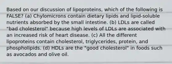 Based on our discussion of lipoproteins, which of the following is FALSE? (a) Chylomicrons contain dietary lipids and lipid-soluble nutrients absorbed by the small intestine. (b) LDLs are called "bad cholesterol" because high levels of LDLs are associated with an increased risk of heart disease. (c) All the different lipoproteins contain cholesterol, triglycerides, protein, and phospholipids. (d) HDLs are the "good cholesterol" in foods such as avocados and olive oil.