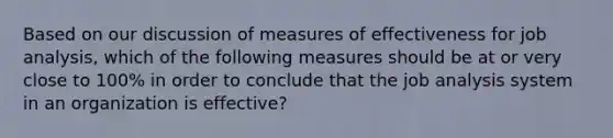 Based on our discussion of measures of effectiveness for job analysis, which of the following measures should be at or very close to 100% in order to conclude that the job analysis system in an organization is effective?