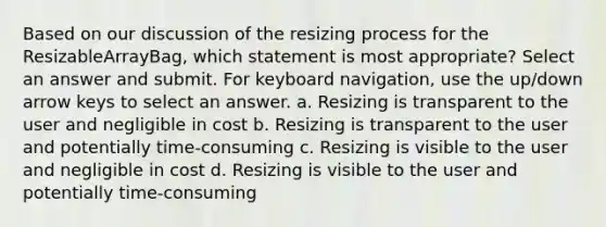 Based on our discussion of the resizing process for the ResizableArrayBag, which statement is most appropriate? Select an answer and submit. For keyboard navigation, use the up/down arrow keys to select an answer. a. Resizing is transparent to the user and negligible in cost b. Resizing is transparent to the user and potentially time-consuming c. Resizing is visible to the user and negligible in cost d. Resizing is visible to the user and potentially time-consuming