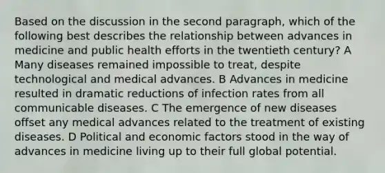 Based on the discussion in the second paragraph, which of the following best describes the relationship between advances in medicine and public health efforts in the twentieth century? A Many diseases remained impossible to treat, despite technological and medical advances. B Advances in medicine resulted in dramatic reductions of infection rates from all communicable diseases. C The emergence of new diseases offset any medical advances related to the treatment of existing diseases. D Political and economic factors stood in the way of advances in medicine living up to their full global potential.