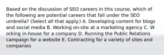 Based on the discussion of SEO careers in this course, which of the following are potential careers that fall under the SEO umbrella? (Select all that apply.) A. D​eveloping content for blogs and social media B. W​orking on-site at a marketing agency C. W​orking in-house for a company D. R​unning the Public Relations campaign for a website E. C​ontracting for a variety of sites and companies