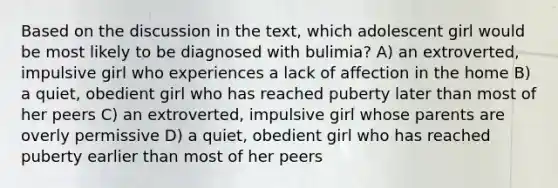 Based on the discussion in the text, which adolescent girl would be most likely to be diagnosed with bulimia? A) an extroverted, impulsive girl who experiences a lack of affection in the home B) a quiet, obedient girl who has reached puberty later than most of her peers C) an extroverted, impulsive girl whose parents are overly permissive D) a quiet, obedient girl who has reached puberty earlier than most of her peers