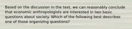 Based on the discussion in the text, we can reasonably conclude that economic anthropologists are interested in two basic questions about society. Which of the following best describes one of those organizing questions?