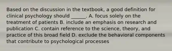 Based on the discussion in the textbook, a good definition for clinical psychology should ______. A. focus solely on the treatment of patients B. include an emphasis on research and publication C. contain reference to the science, theory, and practice of this broad field D. exclude the behavioral components that contribute to psychological processes