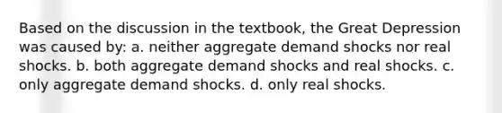 Based on the discussion in the textbook, the Great Depression was caused by: a. neither aggregate demand shocks nor real shocks. b. both aggregate demand shocks and real shocks. c. only aggregate demand shocks. d. only real shocks.