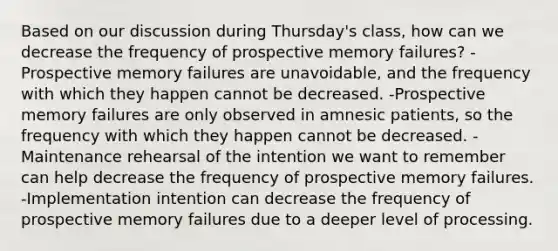 Based on our discussion during Thursday's class, how can we decrease the frequency of prospective memory failures? -Prospective memory failures are unavoidable, and the frequency with which they happen cannot be decreased. -Prospective memory failures are only observed in amnesic patients, so the frequency with which they happen cannot be decreased. -Maintenance rehearsal of the intention we want to remember can help decrease the frequency of prospective memory failures. -Implementation intention can decrease the frequency of prospective memory failures due to a deeper level of processing.