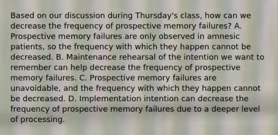 Based on our discussion during Thursday's class, how can we decrease the frequency of prospective memory failures? A. Prospective memory failures are only observed in amnesic patients, so the frequency with which they happen cannot be decreased. B. Maintenance rehearsal of the intention we want to remember can help decrease the frequency of prospective memory failures. C. Prospective memory failures are unavoidable, and the frequency with which they happen cannot be decreased. D. Implementation intention can decrease the frequency of prospective memory failures due to a deeper level of processing.