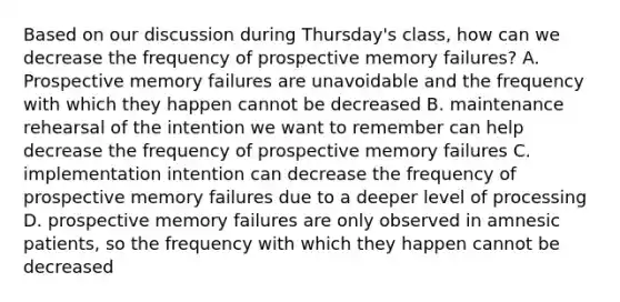 Based on our discussion during Thursday's class, how can we decrease the frequency of prospective memory failures? A. Prospective memory failures are unavoidable and the frequency with which they happen cannot be decreased B. maintenance rehearsal of the intention we want to remember can help decrease the frequency of prospective memory failures C. implementation intention can decrease the frequency of prospective memory failures due to a deeper level of processing D. prospective memory failures are only observed in amnesic patients, so the frequency with which they happen cannot be decreased